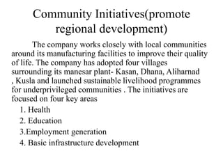 Community Initiatives(promote
regional development)
The company works closely with local communities
around its manufacturing facilities to improve their quality
of life. The company has adopted four villages
surrounding its manesar plant- Kasan, Dhana, Aliharnad
, Kusla and launched sustainable livelihood programmes
for underprivileged communities . The initiatives are
focused on four key areas
1. Health
2. Education
3.Employment generation
4. Basic infrastructure development

 