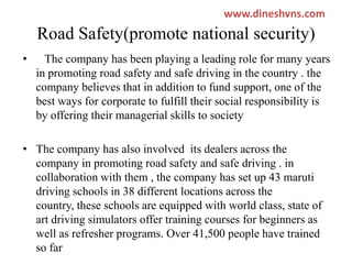 www.dineshvns.com

Road Safety(promote national security)
•

The company has been playing a leading role for many years
in promoting road safety and safe driving in the country . the
company believes that in addition to fund support, one of the
best ways for corporate to fulfill their social responsibility is
by offering their managerial skills to society

• The company has also involved its dealers across the
company in promoting road safety and safe driving . in
collaboration with them , the company has set up 43 maruti
driving schools in 38 different locations across the
country, these schools are equipped with world class, state of
art driving simulators offer training courses for beginners as
well as refresher programs. Over 41,500 people have trained
so far

 