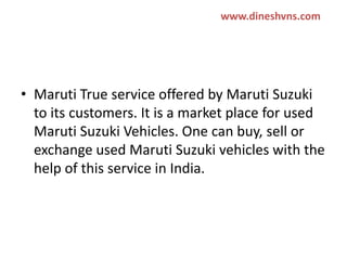 www.dineshvns.com

Maruti true service
( provide public services)
• Maruti True service offered by Maruti Suzuki
to its customers. It is a market place for used
Maruti Suzuki Vehicles. One can buy, sell or
exchange used Maruti Suzuki vehicles with the
help of this service in India.

 