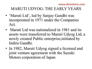 www.dineshvns.com

MARUTI UDYOG: THE EARLY YEARS
• ‘Maruti Ltd’, led by Sanjay Gandhi was
incorporated in 1971 under the Companies
Act.
• Maruti Ltd was nationalized in 1981 and its
assets were transferred to Maruti Udyog Ltd, a
newly created Public enterprise,initiated by
Indira Gandhi.
• In 1982, Maruti Udyog signed a licensed and
joint venture agreement with the Suzuki
Motors corporation of Japan

 