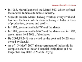 www.dineshvns.com

• In 1983, Maruti launched the Maruti 800, which defined
the modern Indian automobile industry.
• Since its launch, Maruti Udyog overtook every rival and
has been the leader of car manufacturing in India in terms
of production,revenue and profits.
• In 1982, government held 74% of the shares
• In 1987, government held 60% of the shares and in 1992,
government held 50% of the shares
• By 2003,18.24% was owned by the govt and 54.2% was
owned by Suzuki.
• As of 10th MAY 2007, the government of India sold its
complete share to Indian Financial Institutions and no
longer has any stake in Maruti Udyog.

 