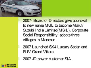

2007- Board of Directors give approval
to new name MUL to become Maruti
Suzuki India Limited(MSIL). Corporate
Social Responsibility: adopts three
villages in Manesar



2007 Launched SX4 Luxury Sedan and
SUV Grand Vitara.



2007 JD power customer SIA.

 