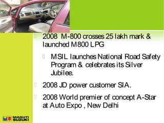 

2008 M-800 crosses 25 lakh mark &
launched M800 LPG


MSIL launches National Road Safety
Program & celebrates its Silver
Jubilee.



2008 JD power customer SIA.



2008 World premier of concept A-Star
at Auto Expo , New Delhi

 