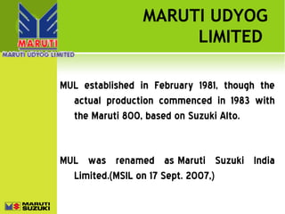 MARUTI UDYOG
LIMITED
MUL established in February 1981, though the
actual production commenced in 1983 with
the Maruti 800, based on Suzuki Alto.

MUL was renamed as Maruti Suzuki India
Limited.(MSIL on 17 Sept. 2007,)

 