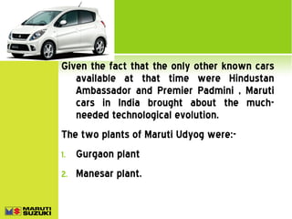 Given the fact that the only other known cars
available at that time were Hindustan
Ambassador and Premier Padmini , Maruti
cars in India brought about the muchneeded technological evolution.
The two plants of Maruti Udyog were:1.

Gurgaon plant

2.

Manesar plant.

 