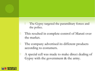 

The Gypsy targeted the paramilitary forces and
the police.



This resulted in complete control of Maruti over
the market.



The company advertised its different products
according to costumers.



A special cell was made to make direct dealing of
Gypsy with the government & the army.

 