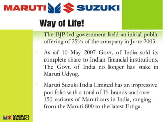 

The BJP led government held an initial public
offering of 25% of the company in June 2003.



As of 10 May 2007 Govt. of India sold its
complete share to Indian financial institutions.
The Govt. of India no longer has stake in
Maruti Udyog.



Maruti Suzuki India Limited has an impressive
portfolio with a total of 15 brands and over
150 variants of Maruti cars in India, ranging
from the Maruti 800 to the latest Ertiga.

 