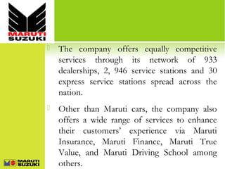 

The company offers equally competitive
services through its network of 933
dealerships, 2, 946 service stations and 30
express service stations spread across the
nation.



Other than Maruti cars, the company also
offers a wide range of services to enhance
their customers’ experience via Maruti
Insurance, Maruti Finance, Maruti True
Value, and Maruti Driving School among
others.

 