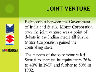 JOINT VENTURE


Relationship between the Government
of India and Suzuki Motor Corporation
over the joint venture was a point of
debate in the Indian media till Suzuki
Motor Corporation gained the
controlling stake.



The success of the joint venture led
Suzuki to increase its equity from 26%
to 40% in 1987, and further to 50% in
1992.

 