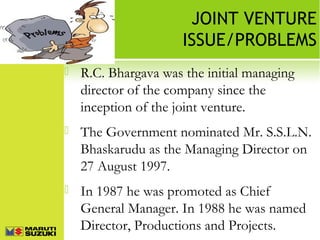 JOINT VENTURE
ISSUE/PROBLEMS


R.C. Bhargava was the initial managing
director of the company since the
inception of the joint venture.



The Government nominated Mr. S.S.L.N.
Bhaskarudu as the Managing Director on
27 August 1997.



In 1987 he was promoted as Chief
General Manager. In 1988 he was named
Director, Productions and Projects.

 