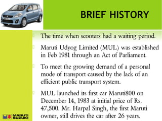 BRIEF HISTORY


The time when scooters had a waiting period.



Maruti Udyog Limited (MUL) was established
in Feb 1981 through an Act of Parliament.



To meet the growing demand of a personal
mode of transport caused by the lack of an
efficient public transport system.



MUL launched its first car Maruti800 on
December 14, 1983 at initial price of Rs.
47,500. Mr. Harpal Singh, the first Maruti
owner, still drives the car after 26 years.

 