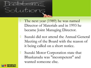 

The next year (1989) he was named
Director of Materials and in 1993 he
became Joint Managing Director.



Suzuki did not attend the Annual General
Meeting of the Board with the reason of
it being called on a short notice.



Suzuki Motor Corporation state that
Bhaskarudu was "incompetent" and
wanted someone else.

 