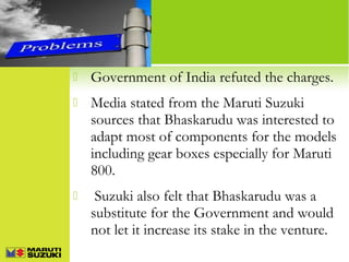 

Government of India refuted the charges.



Media stated from the Maruti Suzuki
sources that Bhaskarudu was interested to
adapt most of components for the models
including gear boxes especially for Maruti
800.



Suzuki also felt that Bhaskarudu was a
substitute for the Government and would
not let it increase its stake in the venture.

 