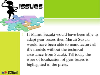 Issues



If Maruti Suzuki would have been able to
adapt gear boxes then Maruti Suzuki
would have been able to manufacture all
the models without the technical
assistance from Suzuki. Till today the
issue of localization of gear boxes is
highlighted in the press.

 