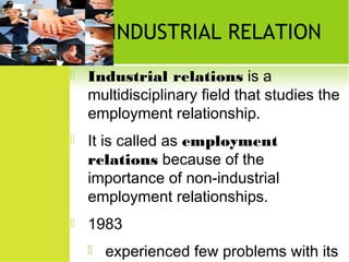 INDUSTRIAL RELATION


Industrial relations is a
multidisciplinary field that studies the
employment relationship.



It is called as employment
relations because of the
importance of non-industrial
employment relationships.



1983


experienced few problems with its

 