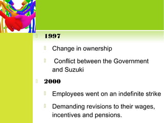 

1997





Change in ownership
Conflict between the Government
and Suzuki

2000


Employees went on an indefinite strike



Demanding revisions to their wages,
incentives and pensions.

 