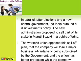 

In parallel, after elections and a new
central government, led India pursued a
disinvestments policy. The new
administration proposed to sell part of its
stake in Maruti Suzuki in a public offering.



The worker's union opposed this sell-off
plan, that the company will lose a major
business advantage of being subsidized
by the Government, and the union has
better protection while the company

 