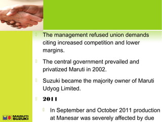

The management refused union demands
citing increased competition and lower
margins.



The central government prevailed and
privatized Maruti in 2002.



Suzuki became the majority owner of Maruti
Udyog Limited.



2011


In September and October 2011 production
at Manesar was severely affected by due

 