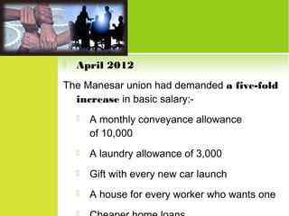 

April 2012

The Manesar union had demanded a five-fold
increase in basic salary:

A monthly conveyance allowance
of 10,000



A laundry allowance of 3,000



Gift with every new car launch



A house for every worker who wants one

 