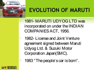 EVOLUTION OF MARUTI


1981- MARUTI UDYOG LTD was
incorporated on under the INDIAN
COMPANIES ACT, 1956.



1982- License and Joint Venture
agreement signed between Maruti
Udyog Ltd. & Suzuki Motor
Corporation Japan(SMC).



1983 “ The people’ s car is born” .

 