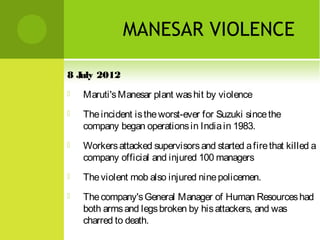 MANESAR VIOLENCE
8 J 2012
uly


Maruti's Manesar plant was hit by violence



The incident is the worst-ever for Suzuki since the
company began operations in India in 1983.



Workers attacked supervisors and started a fire that killed a
company official and injured 100 managers



The violent mob also injured nine policemen.



The company's General Manager of Human Resources had
both arms and legs broken by his attackers, and was
charred to death.

 