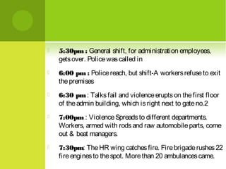 

5:30pm : General shift, for administration employees,
gets over. Police was called in



6:00 pm : Police reach, but shift-A workers refuse to exit
the premises



6:30 pm : Talks fail and violence erupts on the first floor
of the admin building, which is right next to gate no.2



7:00pm : Violence Spreads to different departments.
Workers, armed with rods and raw automobile parts, come
out & beat managers.



7:30pm: The HR wing catches fire. Fire brigade rushes 22
fire engines to the spot. More than 20 ambulances came.

 