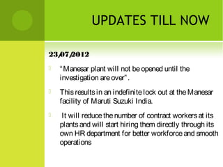 UPDATES TILL NOW
23/ 2012
07/


“ Manesar plant will not be opened until the
investigation are over” .



This results in an indefinite lock out at the Manesar
facility of Maruti Suzuki India.



It will reduce the number of contract workers at its
plants and will start hiring them directly through its
own HR department for better workforce and smooth
operations

 