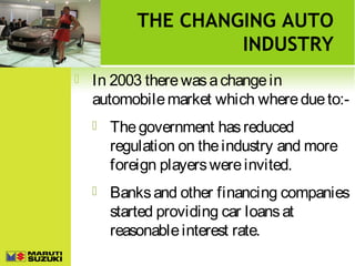 THE CHANGING AUTO
INDUSTRY


In 2003 there was a change in
automobile market which where due to:

The government has reduced
regulation on the industry and more
foreign players were invited.



Banks and other financing companies
started providing car loans at
reasonable interest rate.

 