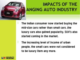 IMPACTS OF THE
CHANGING AUTO INDUSTRY


The Indian consumer now started buying the
mid-size cars rather than small cars ,the
luxury cars also gained popularity, SUV’s also
started coming in the market.



The increasing level of income of urban
people, the small cars were not considered
to be luxury item any more.

 
