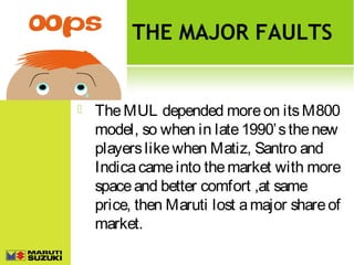 THE MAJOR FAULTS



The MUL depended more on its M800
model, so when in late 1990’ s the new
players like when Matiz, Santro and
Indica came into the market with more
space and better comfort ,at same
price, then Maruti lost a major share of
market.

 
