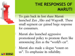 THE RESPONSES OF
MARUTI


To gain back its lost share Maruti
launched Zen ,Alto and WagonR. These
small segment car gained huge response
for consumers.



Maruti also launched aggressive
promotional policy to promote them like
announcing Zen as the “world’s car”.



Maruti also made a slogan “count on
us”. To emphasize its reliability.

 