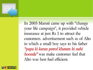 

In 2003 Maruti came up with “change
your life campaign", it provided vehicle
insurance at just Rs 1 to attract the
customers. advertisement such as of Alto
in which a small boy says to his father
“papa ki karan petrol khatam hi nahi
hoonda” was make customer feel that
Alto was best fuel efficient.

 