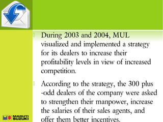 

During 2003 and 2004, MUL
visualized and implemented a strategy
for its dealers to increase their
profitability levels in view of increased
competition.



According to the strategy, the 300 plus
-odd dealers of the company were asked
to strengthen their manpower, increase
the salaries of their sales agents, and
offer them better incentives.

 