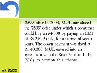 

'2599' offer-In 2004, MUL introduced
the '2599' offer under which a consumer
could buy an M-800 by paying an EMI
of Rs 2,599 only, for a period of seven
years. The down payment was fixed at
Rs 40,000. MUL entered into an
agreement with the State Bank of India
(SBI), to promote this scheme.

 