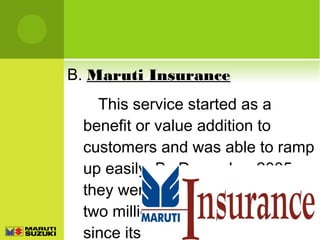 B. Maruti Insurance
This service started as a
benefit or value addition to
customers and was able to ramp
up easily. By December 2005
they were able to sell more than
two million insurance policies
since its inception.

 
