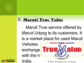 D. Maruti True Value
Maruti True service offered by
Maruti Udyog to its customers. It
is a market place for used Maruti
Vehicles. One can buy, sell or
exchange used Maruti vehicles
with the help of this service in
India.

 