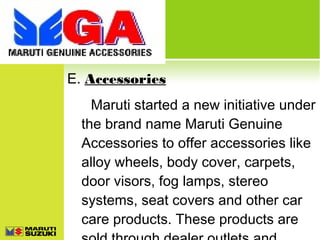 E. Accessories
Maruti started a new initiative under
the brand name Maruti Genuine
Accessories to offer accessories like
alloy wheels, body cover, carpets,
door visors, fog lamps, stereo
systems, seat covers and other car
care products. These products are

 