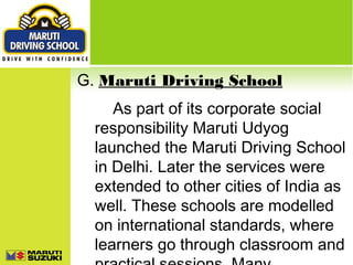 G. Maruti Driving School
As part of its corporate social
responsibility Maruti Udyog
launched the Maruti Driving School
in Delhi. Later the services were
extended to other cities of India as
well. These schools are modelled
on international standards, where
learners go through classroom and

 