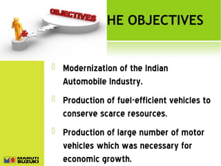 THE OBJECTIVES



Modernization of the Indian
Automobile Industry.



Production of fuel-efficient vehicles to
conserve scarce resources.



Production of large number of motor
vehicles which was necessary for
economic growth.

 
