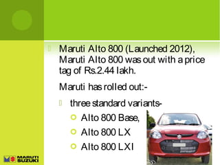 

Maruti Alto 800 (Launched 2012),
Maruti Alto 800 was out with a price
tag of Rs.2.44 lakh.
Maruti has rolled out:

three standard variants Alto 800 Base,
 Alto 800 LX
 Alto 800 LXI

 