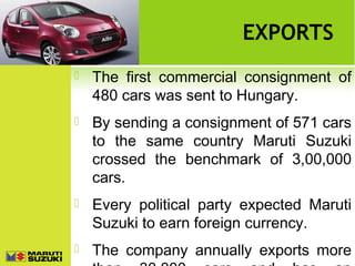 EXPORTS


The first commercial consignment of
480 cars was sent to Hungary.



By sending a consignment of 571 cars
to the same country Maruti Suzuki
crossed the benchmark of 3,00,000
cars.



Every political party expected Maruti
Suzuki to earn foreign currency.



The company annually exports more

 