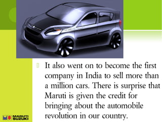 

It also went on to become the first
company in India to sell more than
a million cars. There is surprise that
Maruti is given the credit for
bringing about the automobile
revolution in our country.

 