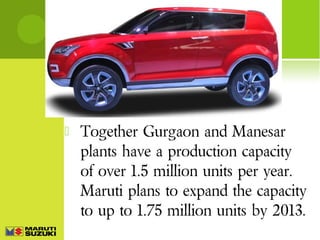 

Together Gurgaon and Manesar
plants have a production capacity
of over 1.5 million units per year.
Maruti plans to expand the capacity
to up to 1.75 million units by 2013.

 