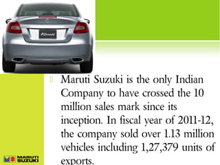 

Maruti Suzuki is the only Indian
Company to have crossed the 10
million sales mark since its
inception. In fiscal year of 2011-12,
the company sold over 1.13 million
vehicles including 1,27,379 units of
exports.

 