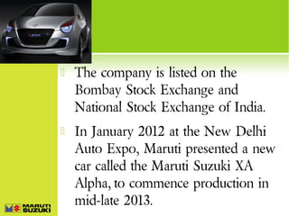 

The company is listed on the
Bombay Stock Exchange and
National Stock Exchange of India.



In January 2012 at the New Delhi
Auto Expo, Maruti presented a new
car called the Maruti Suzuki XA
Alpha, to commence production in
mid-late 2013.

 
