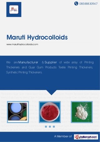 08588830947
A Member of
Maruti Hydrocolloids
www.marutihydrocolloids.com
Printing Thickeners Acrylic Thickeners Guar Gum Thickeners Guar Gum Indian Gum Guar Gum
Powder Gum Powder Tamarind Gum Carboxy Methyl Guar Carboxy Methyl Starch Carboxy
Methyl Tamarind Powder Carboxy Methyl Tamarind Gum Guar Gum for Rayon Printing Carboxy
Methyl Starch for Bonding Purpose Printing Thickeners for Textile Printing Guar Gum Thickeners
for Cloth Printing Printing Thickeners Acrylic Thickeners Guar Gum Thickeners Guar Gum Indian
Gum Guar Gum Powder Gum Powder Tamarind Gum Carboxy Methyl Guar Carboxy Methyl
Starch Carboxy Methyl Tamarind Powder Carboxy Methyl Tamarind Gum Guar Gum for Rayon
Printing Carboxy Methyl Starch for Bonding Purpose Printing Thickeners for Textile Printing Guar
Gum Thickeners for Cloth Printing Printing Thickeners Acrylic Thickeners Guar Gum
Thickeners Guar Gum Indian Gum Guar Gum Powder Gum Powder Tamarind Gum Carboxy
Methyl Guar Carboxy Methyl Starch Carboxy Methyl Tamarind Powder Carboxy Methyl Tamarind
Gum Guar Gum for Rayon Printing Carboxy Methyl Starch for Bonding Purpose Printing
Thickeners for Textile Printing Guar Gum Thickeners for Cloth Printing Printing
Thickeners Acrylic Thickeners Guar Gum Thickeners Guar Gum Indian Gum Guar Gum
Powder Gum Powder Tamarind Gum Carboxy Methyl Guar Carboxy Methyl Starch Carboxy
Methyl Tamarind Powder Carboxy Methyl Tamarind Gum Guar Gum for Rayon Printing Carboxy
Methyl Starch for Bonding Purpose Printing Thickeners for Textile Printing Guar Gum Thickeners
for Cloth Printing Printing Thickeners Acrylic Thickeners Guar Gum Thickeners Guar Gum Indian
Gum Guar Gum Powder Gum Powder Tamarind Gum Carboxy Methyl Guar Carboxy Methyl
We are Manufacturer & Supplier of wide array of Printing
Thickeners and Guar Gum Products Textile Printing Thickeners,
Synthetic Printing Thickeners.
 