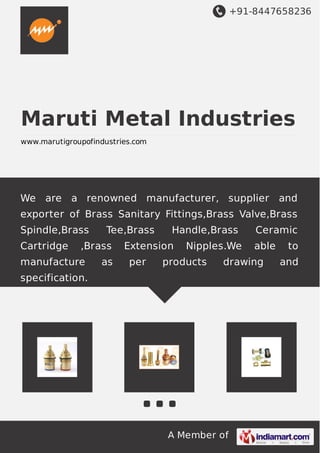 +91-8447658236
A Member of
Maruti Metal Industries
www.marutigroupofindustries.com
We are a renowned manufacturer, supplier and
exporter of Brass Sanitary Fittings,Brass Valve,Brass
Spindle,Brass Tee,Brass Handle,Brass Ceramic
Cartridge ,Brass Extension Nipples.We able to
manufacture as per products drawing and
specification.
 