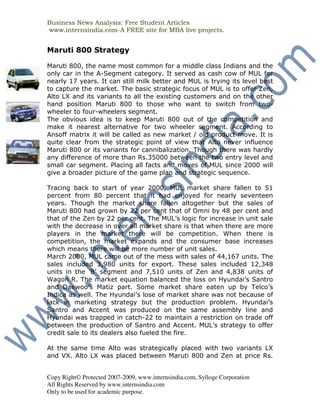 Business News Analysis: Free Student Articles
www.internsindia.com-A FREE site for MBA live projects.


Maruti 800 Strategy

Maruti 800, the name most common for a middle class Indians and the
only car in the A-Segment category. It served as cash cow of MUL for
nearly 17 years. It can still milk better and MUL is trying its level best
to capture the market. The basic strategic focus of MUL is to offer Zen,
Alto LX and its variants to all the existing customers and on the other
hand position Maruti 800 to those who want to switch from two-
wheeler to four-wheelers segment.
The obvious idea is to keep Maruti 800 out of the competition and
make it nearest alternative for two wheeler segment. According to
Ansoff matrix it will be called as new market / old product move. It is
quite clear from the strategic point of view that Alto never influence
Maruti 800 or its variants for cannibalization. Though there was hardly
any difference of more than Rs.35000 between the two entry level and
small car segment. Placing all facts and moves of MUL since 2000 will
give a broader picture of the game plan and strategic sequence.

Tracing back to start of year 2000, MUL market share fallen to 51
percent from 80 percent that it had enjoyed for nearly seventeen
years. Though the market share fallen altogether but the sales of
Maruti 800 had grown by 22 per cent that of Omni by 48 per cent and
that of the Zen by 22 per cent. The MUL’s logic for increase in unit sale
with the decrease in over all market share is that when there are more
players in the market there will be competition. When there is
competition, the market expands and the consumer base increases
which means there will be more number of unit sales.
March 2000, MUL came out of the mess with sales of 44,167 units. The
sales included 3,980 units for export. These sales included 12,348
units in the 'B' segment and 7,510 units of Zen and 4,838 units of
Wagon R. The market equation balanced the loss on Hyundai’s Santro
and Daewoo’s Matiz part. Some market share eaten up by Telco’s
Indica as well. The Hyundai’s lose of market share was not because of
lack in marketing strategy but the production problem. Hyundai’s
Santro and Accent was produced on the same assembly line and
Hyundai was trapped in catch-22 to maintain a restriction on trade off
between the production of Santro and Accent. MUL’s strategy to offer
credit sale to its dealers also fueled the fire.

At the same time Alto was strategically placed with two variants LX
and VX. Alto LX was placed between Maruti 800 and Zen at price Rs.


Copy Right© Protected 2007-2009, www.internsindia.com, Sylloge Corporation
All Rights Reserved by www.internsindia.com
Only to be used for academic purpose.
 