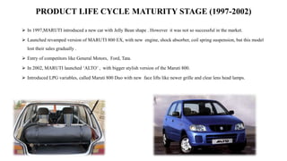 PRODUCT LIFE CYCLE MATURITY STAGE (1997-2002)
 In 1997,MARUTI introduced a new car with Jelly Bean shape . However it was not so successful in the market.
 Launched revamped version of MARUTI 800 EX, with new engine, shock absorber, coil spring suspension, but this model
lost their sales gradually .
 Entry of competitors like General Motors, Ford, Tata.
 In 2002, MARUTI launched ‘ALTO’ , with bigger stylish version of the Maruti 800.
 Introduced LPG variables, called Maruti 800 Duo with new face lifts like newer grille and clear lens head lamps.
 