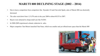 MARUTI 800 DECLINING STAGE (2002 – 2014)
• Due to heavy competition from competitors like Hyundai i10 and Chevrolet Spark, sales of Maruti 800 was drastically
decreased.
• The sales went down from 1,51,976 units in the year 2000 to about 69,553 in 2007.
• Buyers were attracted to cheap small cars like NANO.
• In 2008-2009 experienced a drastic reduction in sales.
• Major competitor Tata Motors launched Tata Nano, which was smaller and yet offered more space than the Maruti 800
 